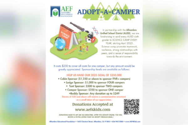 Alhambra Educational Foundation has partnered with the Alhambra Unified School District to once again give every AUSD sixth grader the opportunity to attend science camp in spring. This immersive experience fosters teamwork, environmental stewardship, and hands-on scientific learning. To help ensure all students can attend, AEF has launched its 2024-2025 Adopt-a-Camper fundraiser campaign. We encourage families and community members to contribute to support the camp’s success. For more details, including donation options and sponsorship opportunities, please review the accompanying graphic or visit aef4kids.com.